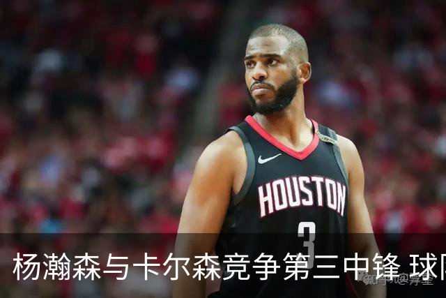 杨瀚森与卡尔森竞争第三中锋 球队培养思路循序渐进 他要尽快成长