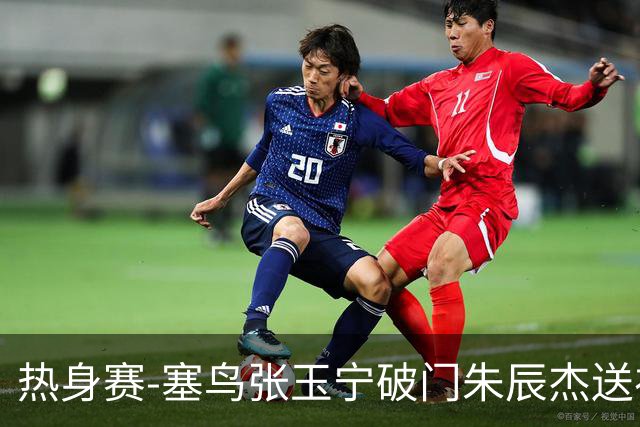 热身赛-塞鸟张玉宁破门朱辰杰送礼 国足2-1客胜新加坡